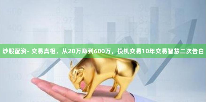 炒股配资- 交易真相，从20万赚到600万，投机交易10年交易智慧二次告白
