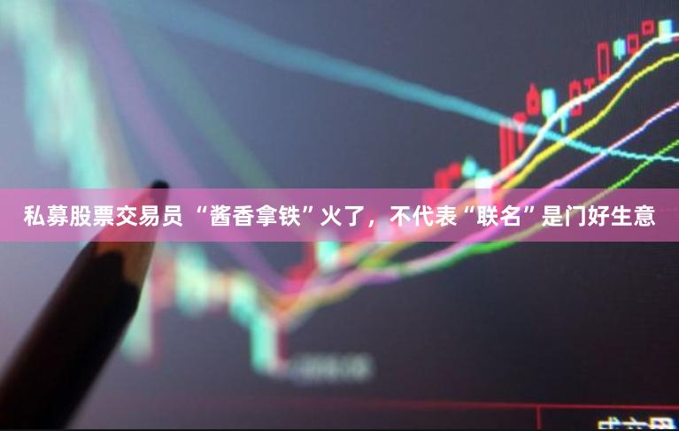 私募股票交易员 “酱香拿铁”火了，不代表“联名”是门好生意