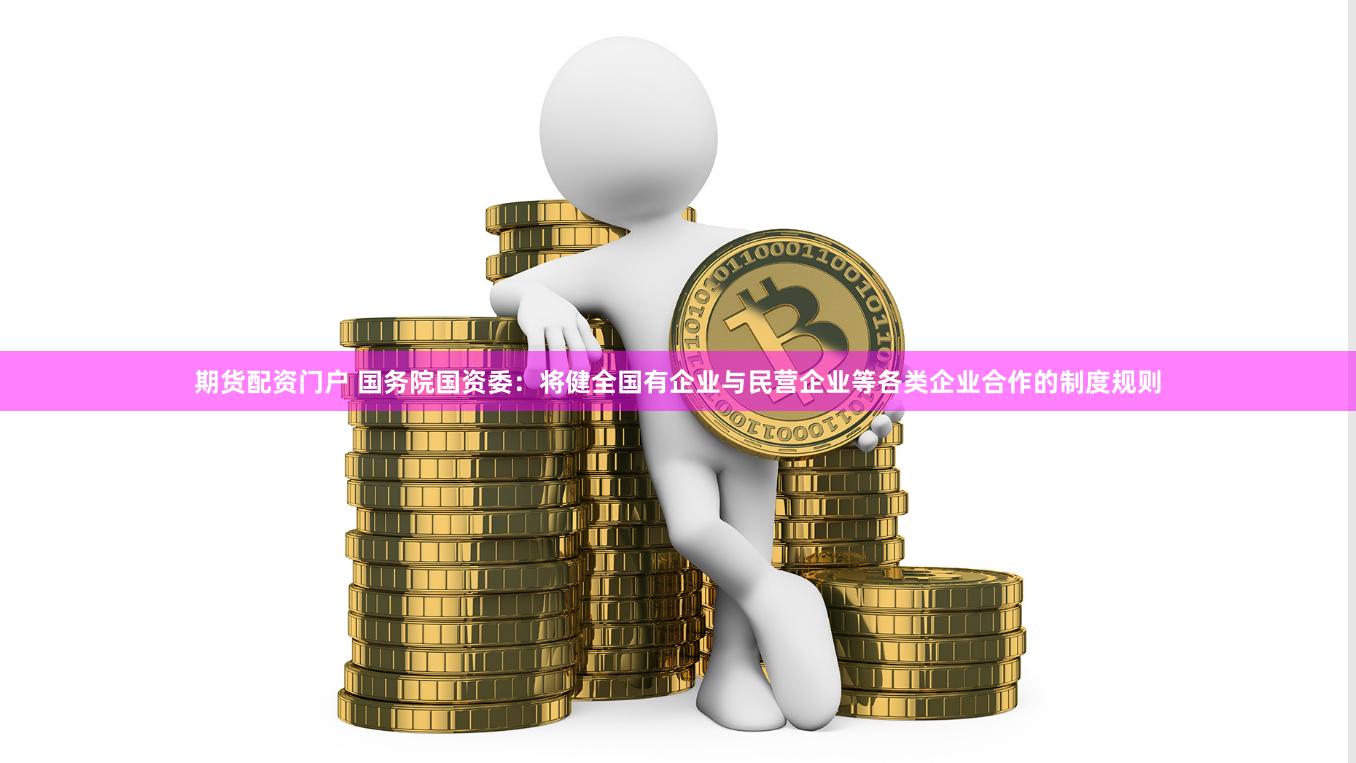 期货配资门户 国务院国资委：将健全国有企业与民营企业等各类企业合作的制度规则