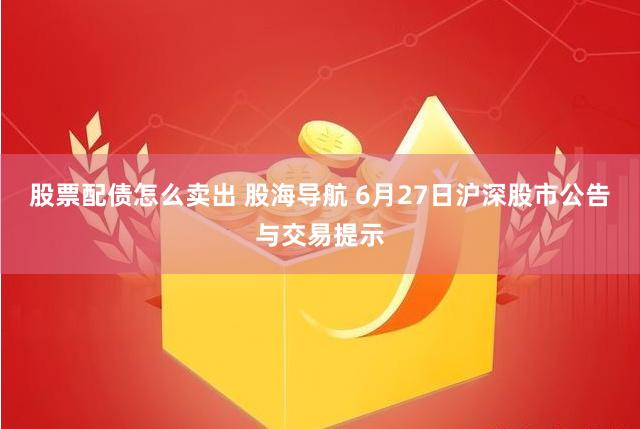 股票配债怎么卖出 股海导航 6月27日沪深股市公告与交易提示