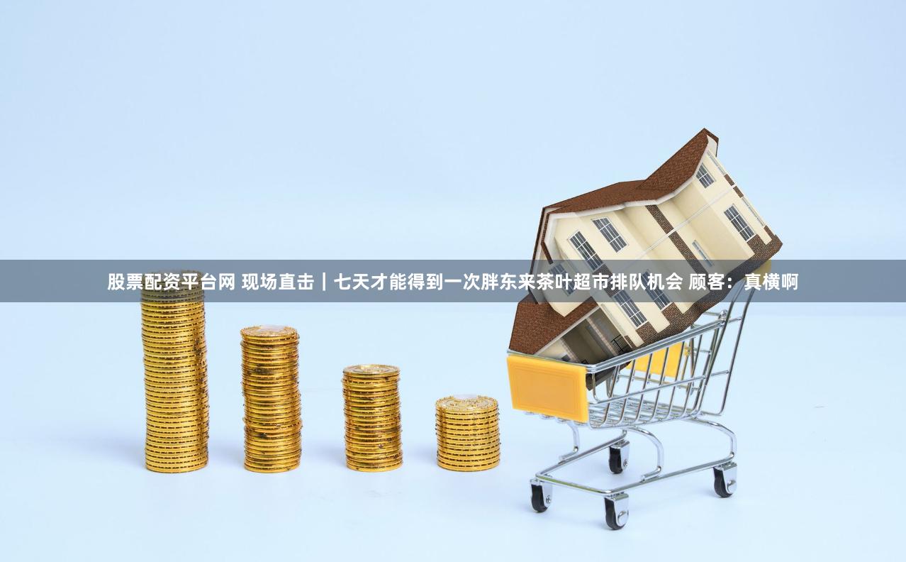 股票配资平台网 现场直击｜七天才能得到一次胖东来茶叶超市排队机会 顾客：真横啊