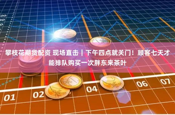 攀枝花期货配资 现场直击｜下午四点就关门！顾客七天才能排队购买一次胖东来茶叶