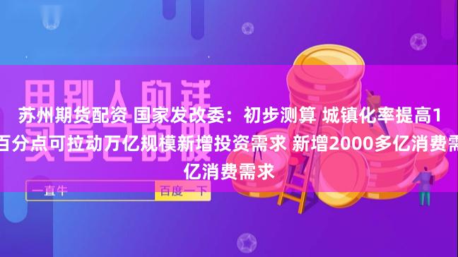苏州期货配资 国家发改委：初步测算 城镇化率提高1个百分点可拉动万亿规模新增投资需求 新增2000多亿消费需求