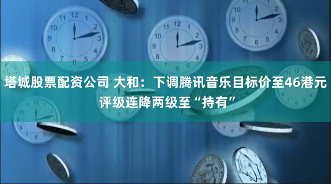 塔城股票配资公司 大和：下调腾讯音乐目标价至46港元 评级连降两级至“持有”