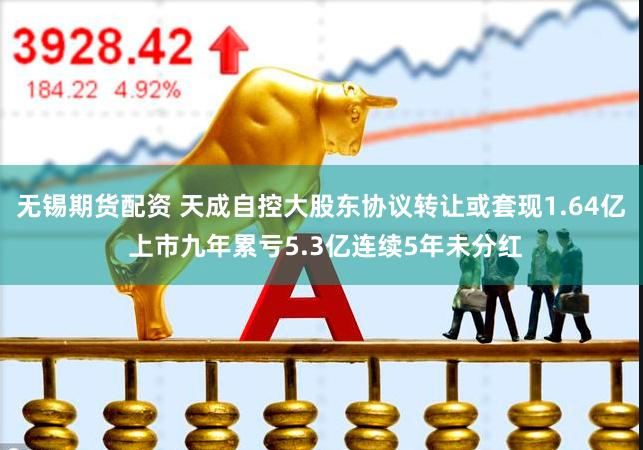 无锡期货配资 天成自控大股东协议转让或套现1.64亿 上市九年累亏5.3亿连续5年未分红