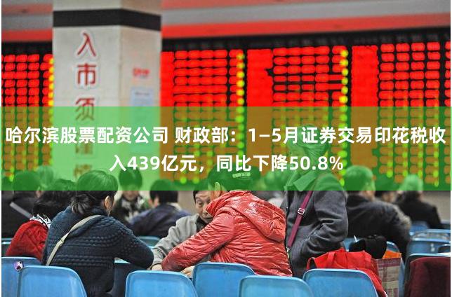 哈尔滨股票配资公司 财政部：1—5月证券交易印花税收入439亿元，同比下降50.8%