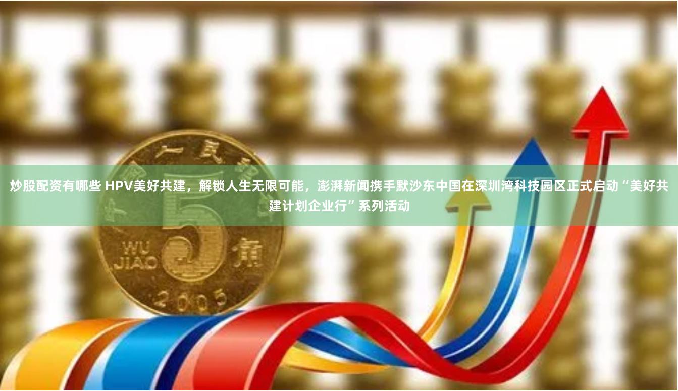炒股配资有哪些 HPV美好共建，解锁人生无限可能，澎湃新闻携手默沙东中国在深圳湾科技园区正式启动“美好共建计划企业行”系列活动