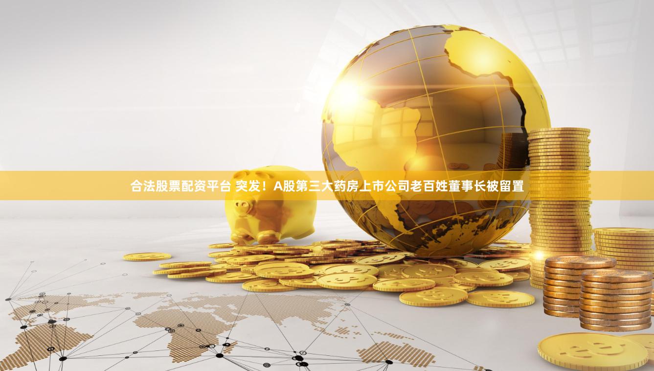 合法股票配资平台 突发！A股第三大药房上市公司老百姓董事长被留置