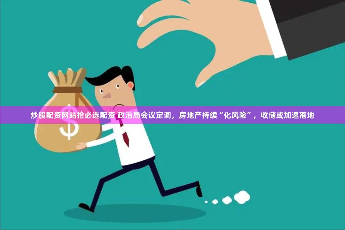 炒股配资网站拾必选配资 政治局会议定调，房地产持续“化风险”，收储或加速落地