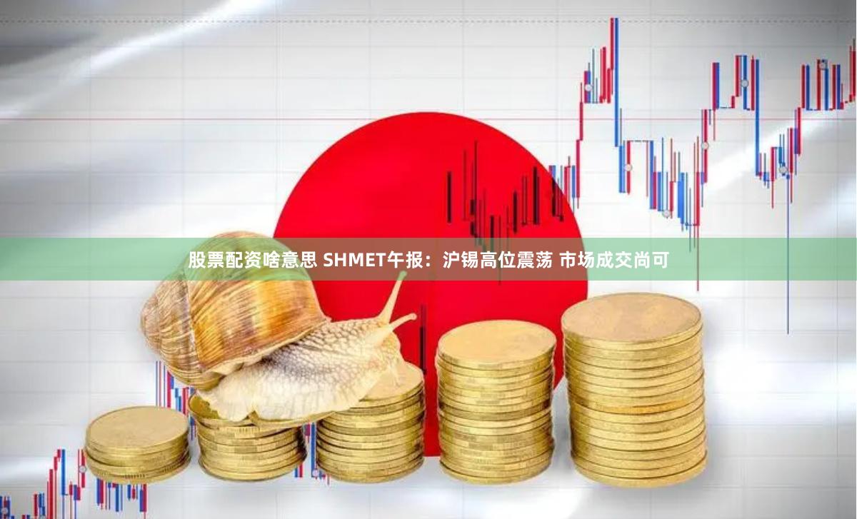 股票配资啥意思 SHMET午报：沪锡高位震荡 市场成交尚可