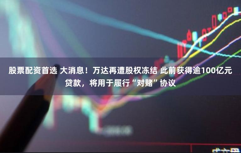 股票配资首选 大消息！万达再遭股权冻结 此前获得逾100亿元贷款，将用于履行“对赌”协议