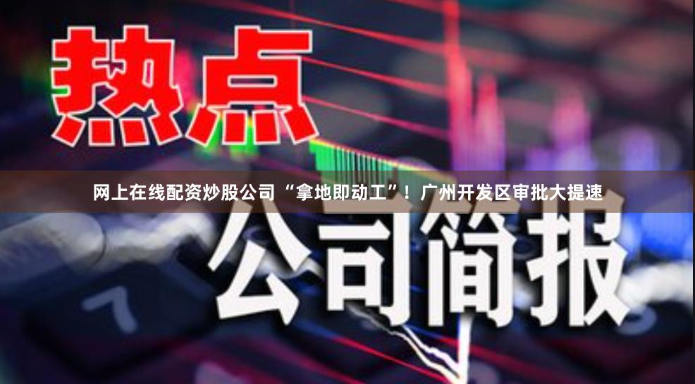 网上在线配资炒股公司 “拿地即动工”！广州开发区审批大提速