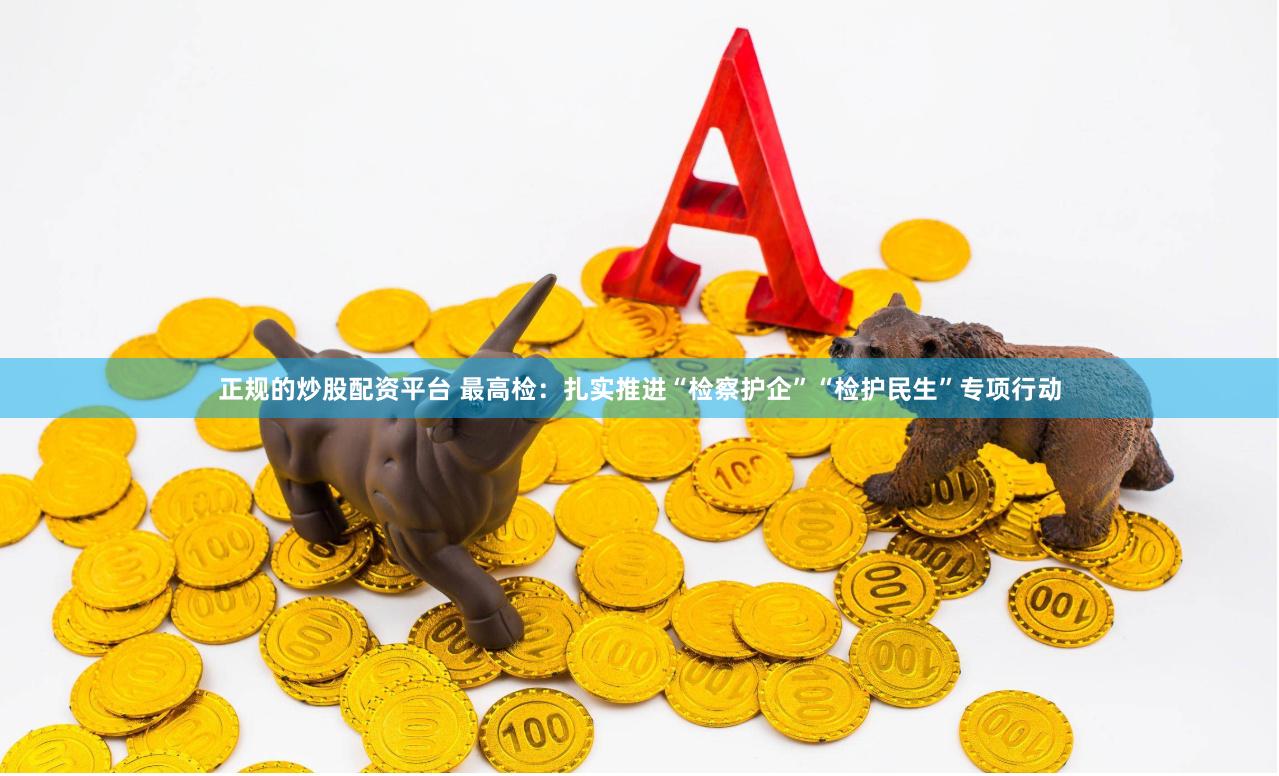 正规的炒股配资平台 最高检：扎实推进“检察护企”“检护民生”专项行动