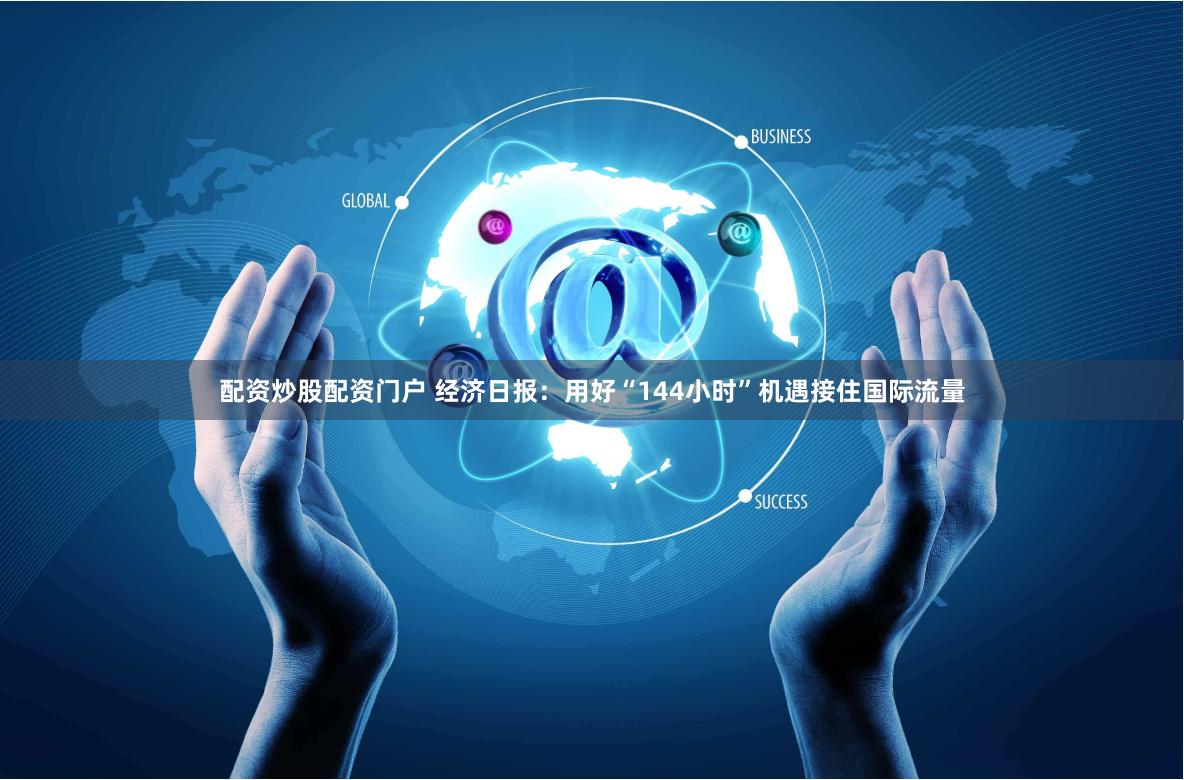 配资炒股配资门户 经济日报：用好“144小时”机遇接住国际流量
