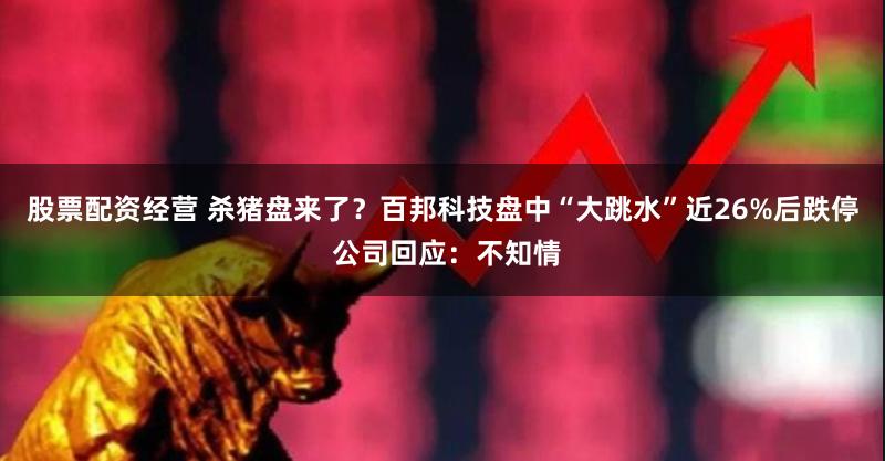 股票配资经营 杀猪盘来了？百邦科技盘中“大跳水”近26%后跌停 公司回应：不知情