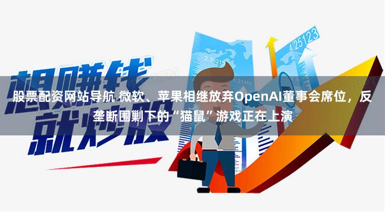 股票配资网站导航 微软、苹果相继放弃OpenAI董事会席位，反垄断围剿下的“猫鼠”游戏正在上演