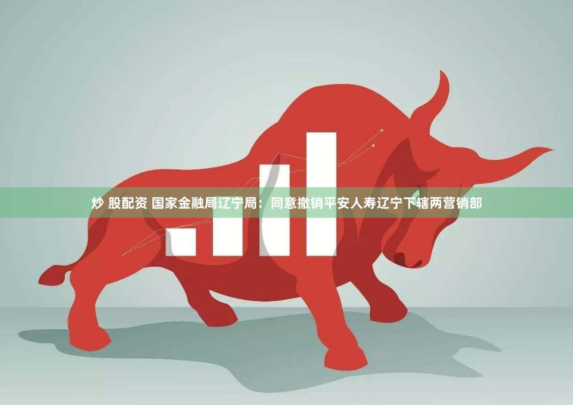炒 股配资 国家金融局辽宁局：同意撤销平安人寿辽宁下辖两营销部