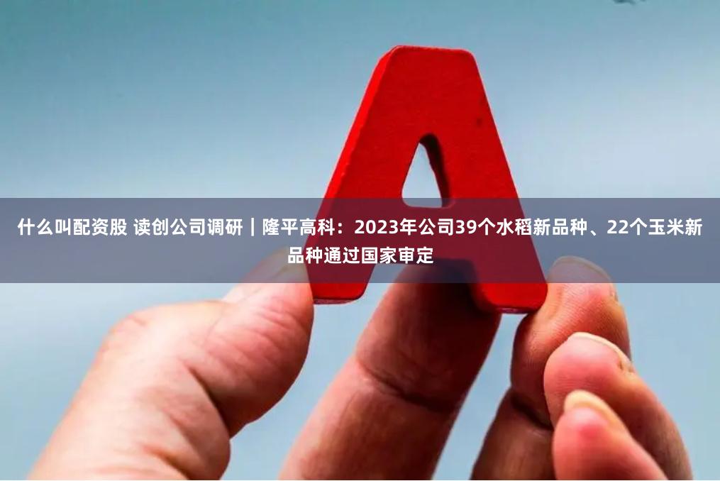 什么叫配资股 读创公司调研｜隆平高科：2023年公司39个水稻新品种、22个玉米新品种通过国家审定