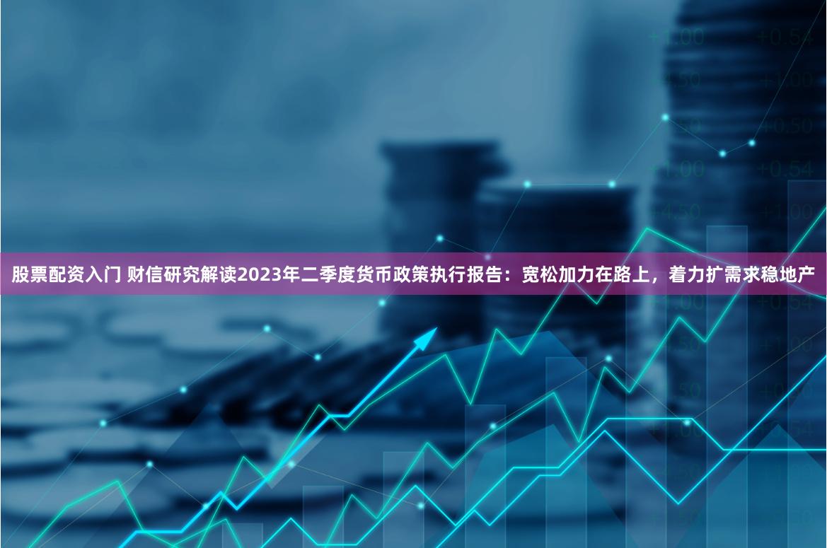 股票配资入门 财信研究解读2023年二季度货币政策执行报告：宽松加力在路上，着力扩需求稳地产