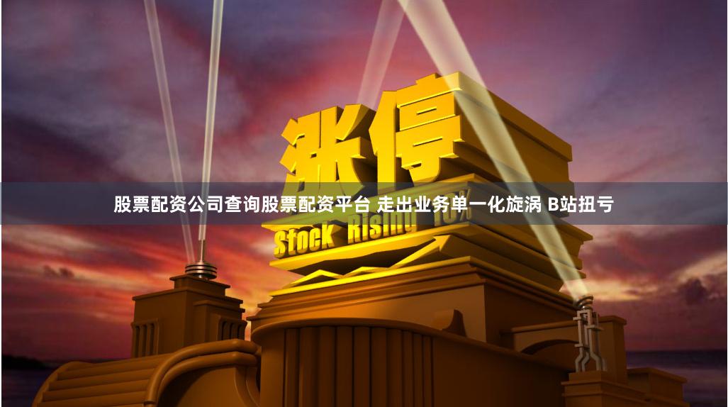 股票配资公司查询股票配资平台 走出业务单一化旋涡 B站扭亏
