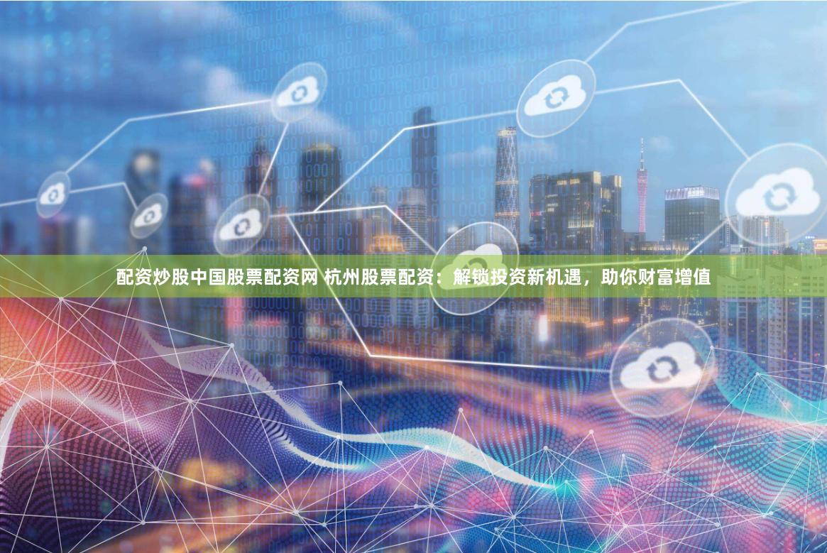 配资炒股中国股票配资网 杭州股票配资：解锁投资新机遇，助你财富增值