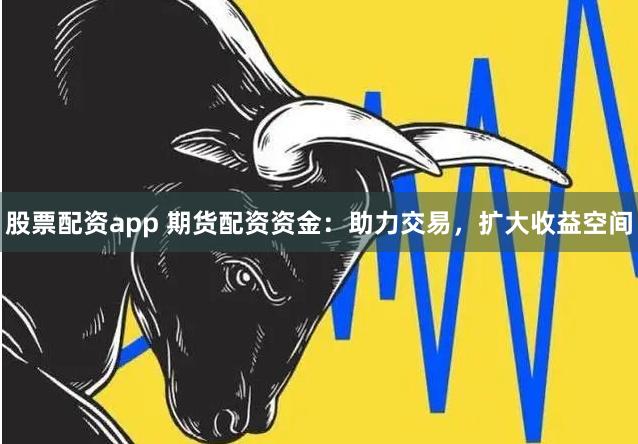 股票配资app 期货配资资金：助力交易，扩大收益空间
