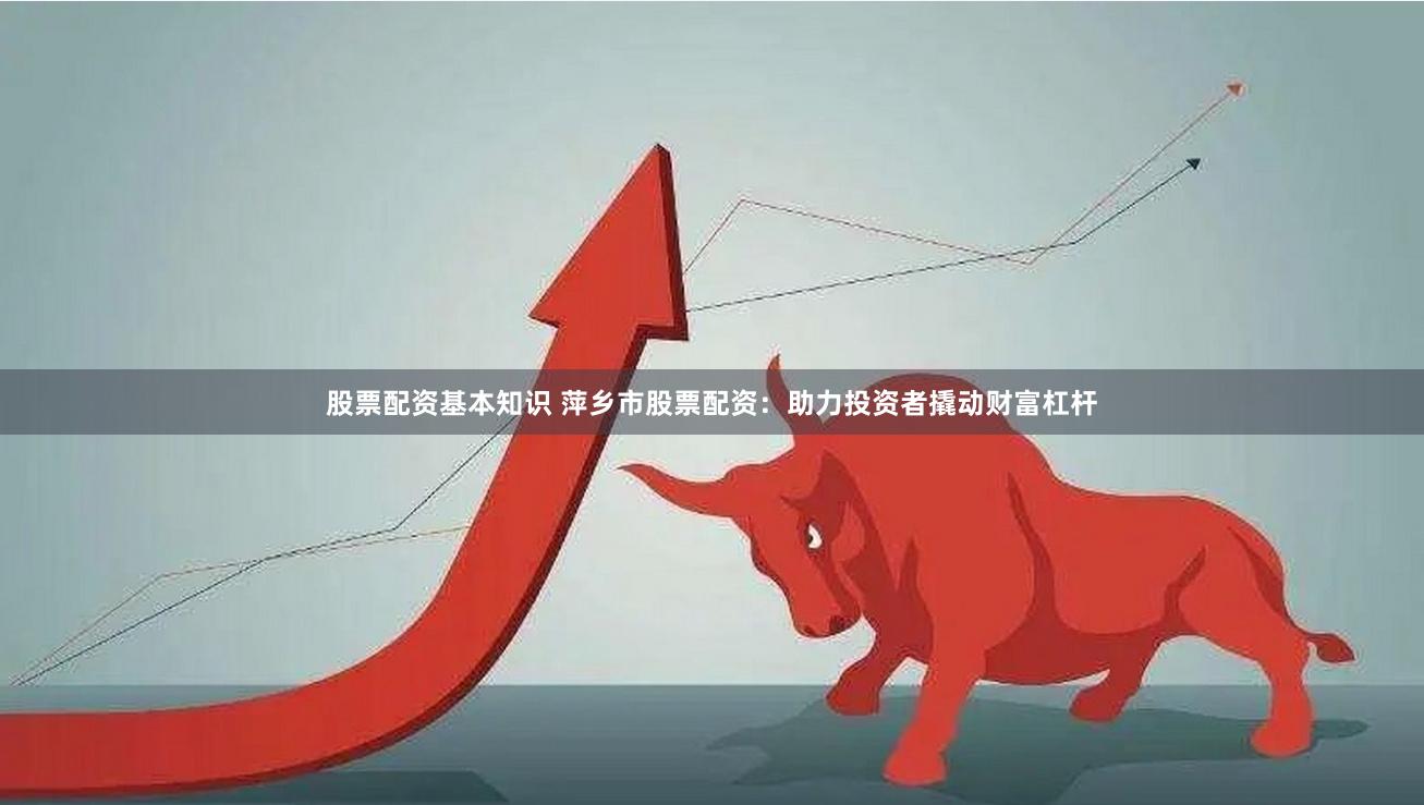股票配资基本知识 萍乡市股票配资：助力投资者撬动财富杠杆