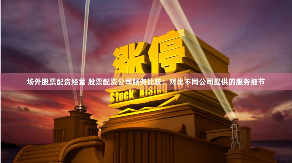 场外股票配资经营 股票配资公司服务比较：对比不同公司提供的服务细节