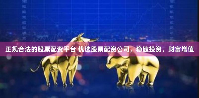 正规合法的股票配资平台 优选股票配资公司，稳健投资，财富增值