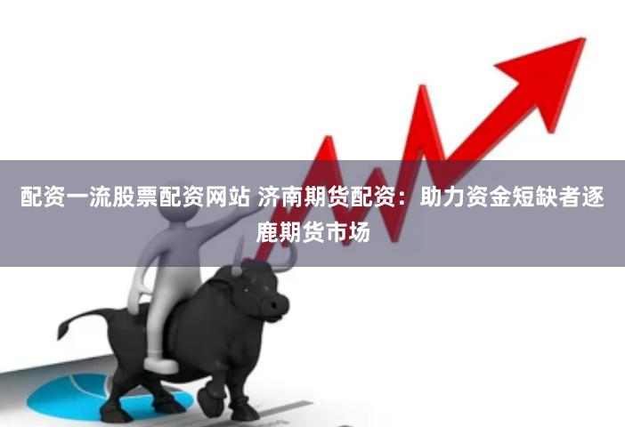 配资一流股票配资网站 济南期货配资：助力资金短缺者逐鹿期货市场